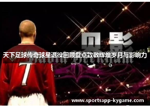 天下足球传奇球星退役回顾盘点致敬辉煌岁月与影响力