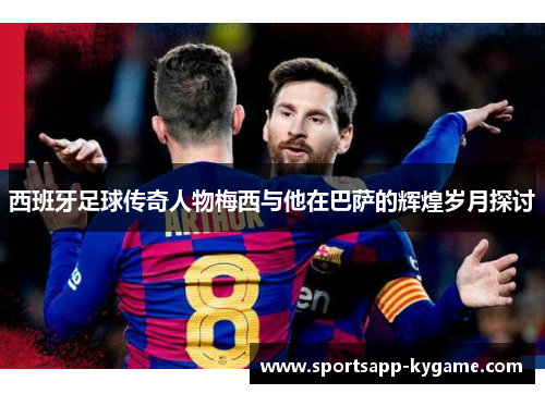 西班牙足球传奇人物梅西与他在巴萨的辉煌岁月探讨