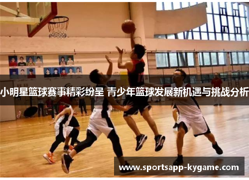 小明星篮球赛事精彩纷呈 青少年篮球发展新机遇与挑战分析